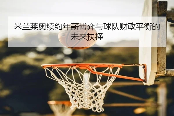 米兰莱奥续约年薪博弈与球队财政平衡的未来抉择
