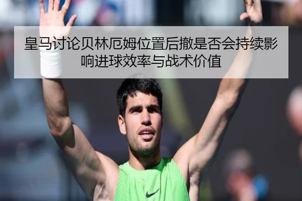 皇马讨论贝林厄姆位置后撤是否会持续影响进球效率与战术价值