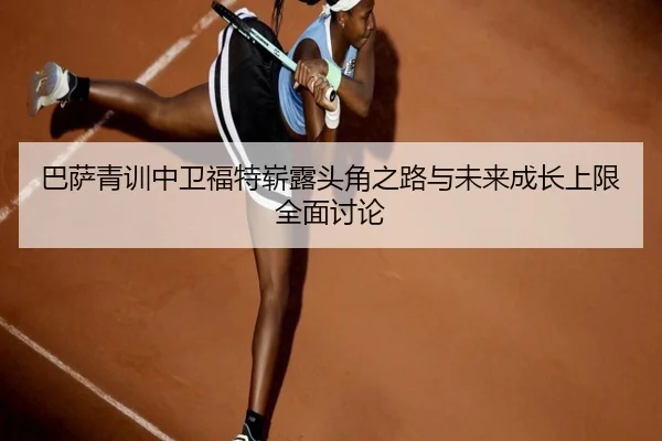 巴萨青训中卫福特崭露头角之路与未来成长上限全面讨论