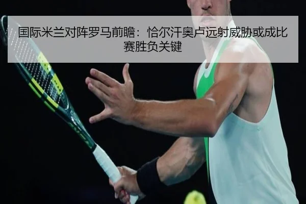 国际米兰对阵罗马前瞻：恰尔汗奥卢远射威胁或成比赛胜负关键