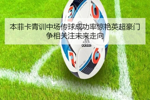 本菲卡青训中场传球成功率惊艳英超豪门争相关注未来走向